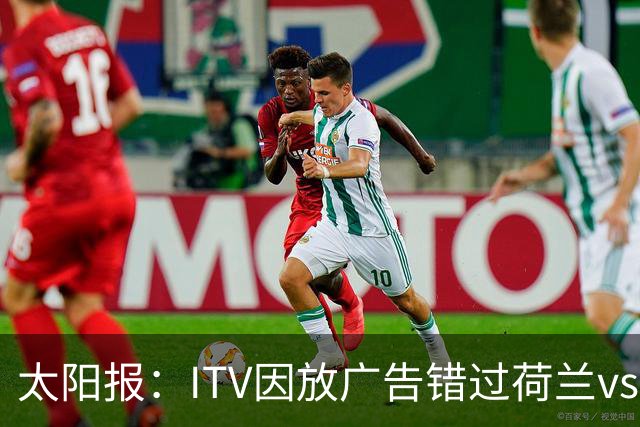 太阳报：ITV因放广告错过荷兰vs摩洛哥加时赛开场，被球迷怒喷